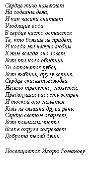 Подпись: Сердце тихо намекнёт
На содеяны дела,
И как часики считает
Уходящие года.
В сердце часто остаются
Те, кто больше не придёт,
И когда мы нежно любим
К ним всегда оно зовет.
Если ты кого обидишь
То останется рубец,
Если любишь, другу веришь,
Сердце скажет молодец.
Нежно трепетно, забьётся,
Предвкушая радость встреч.
И тоской оно зальётся
Коль не слышна друга речь.
Сердце светом озаряет,
Если помыслы чисты.
Всех в округе согревает
Доброта твоей души

Посвящается Игорю Романову
